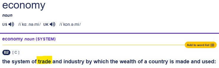 Cambridge Dictionary definition of economy: the system of trade and industry by which the wealth of a country is made and used